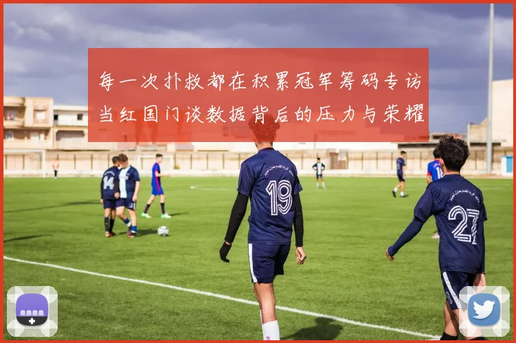 每一次扑救都在积累冠军筹码专访当红国门谈数据背后的压力与荣耀